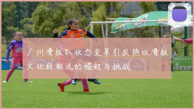 广州滑板队状态变革引发热议滑板文化新潮流的崛起与挑战