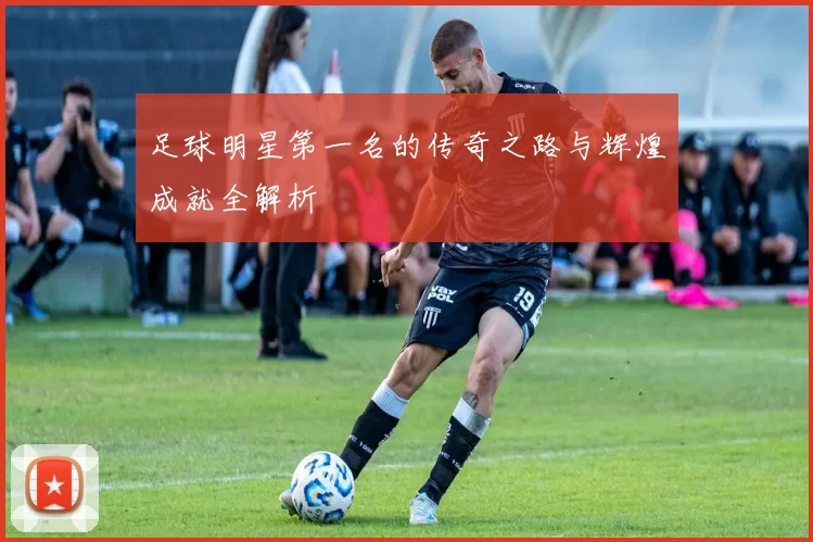 足球明星第一名的传奇之路与辉煌成就全解析