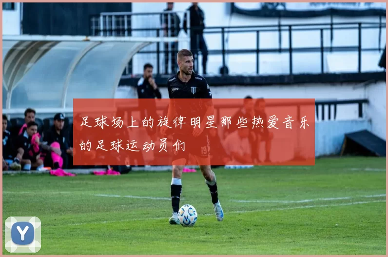 足球场上的旋律明星那些热爱音乐的足球运动员们