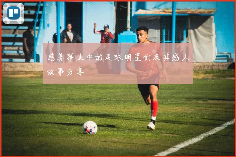 慈善事业中的足球明星们及其感人故事分享