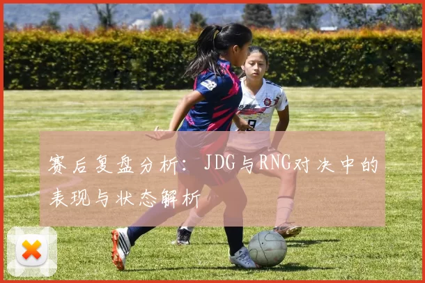 赛后复盘分析：JDG与RNG对决中的表现与状态解析