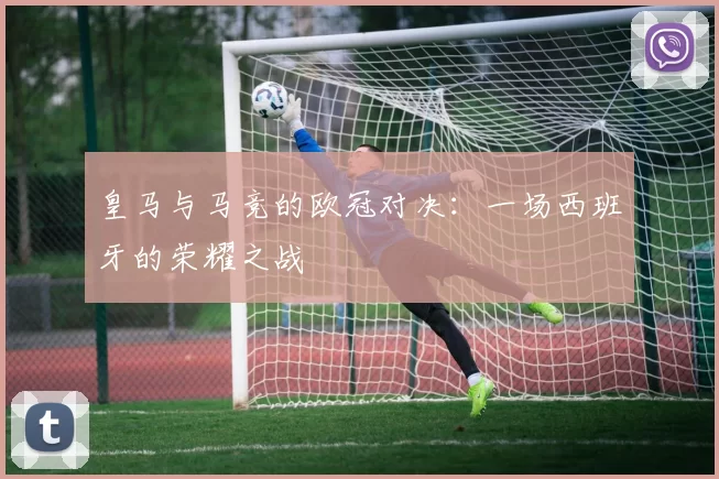 皇马与马竞的欧冠对决：一场西班牙的荣耀之战