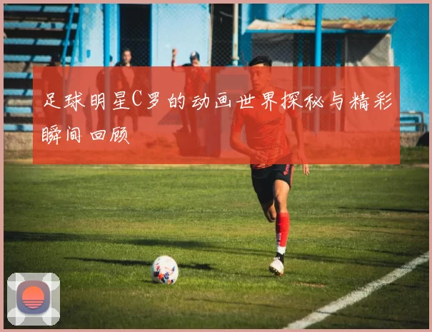 足球明星C罗的动画世界探秘与精彩瞬间回顾