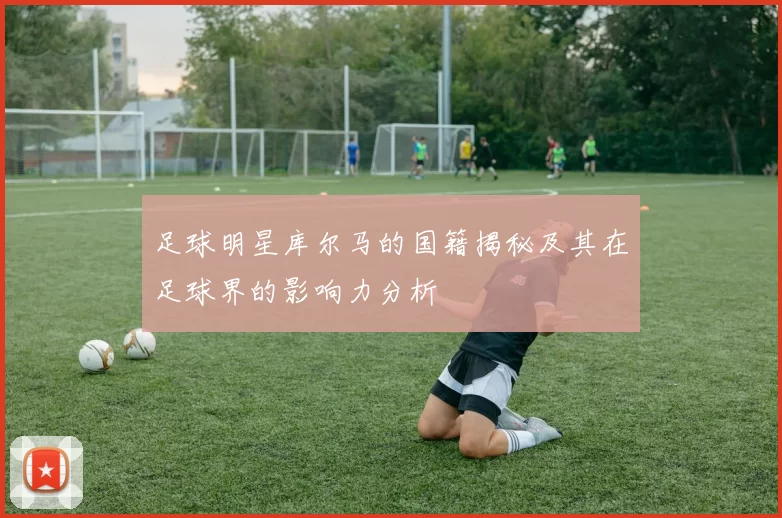 足球明星库尔马的国籍揭秘及其在足球界的影响力分析