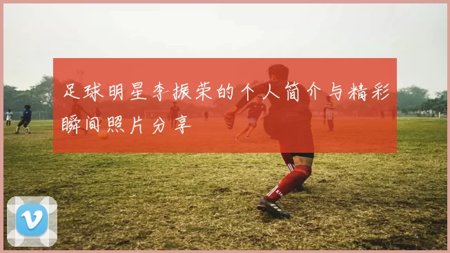 足球明星李振荣的个人简介与精彩瞬间照片分享