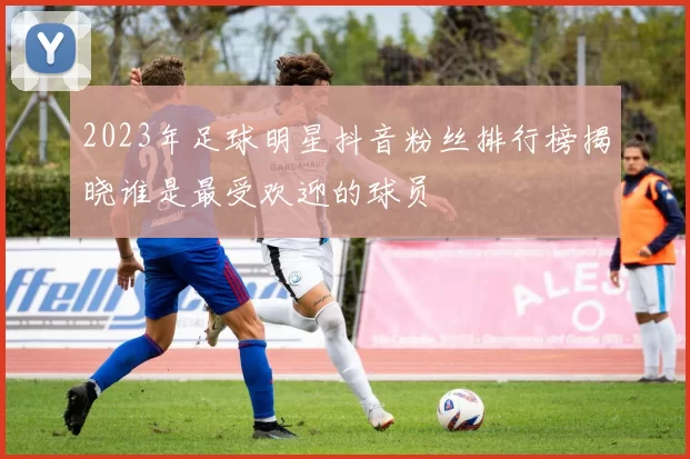 2023年足球明星抖音粉丝排行榜揭晓谁是最受欢迎的球员