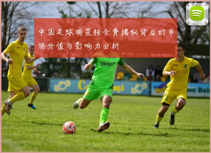 中国足球明星转会费揭秘背后的市场价值与影响力分析