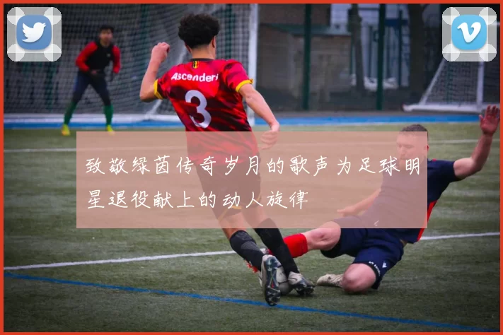 致敬绿茵传奇岁月的歌声为足球明星退役献上的动人旋律