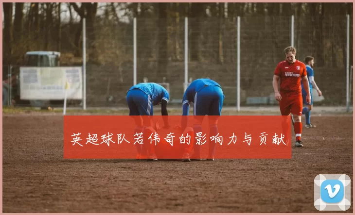 英超球队若伟奇的影响力与贡献