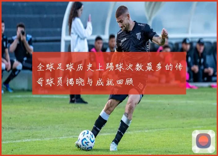 全球足球历史上踢球次数最多的传奇球员揭晓与成就回顾