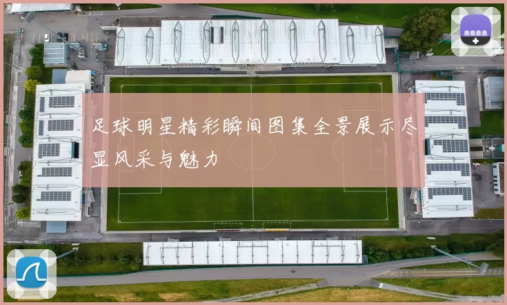 足球明星精彩瞬间图集全景展示尽显风采与魅力