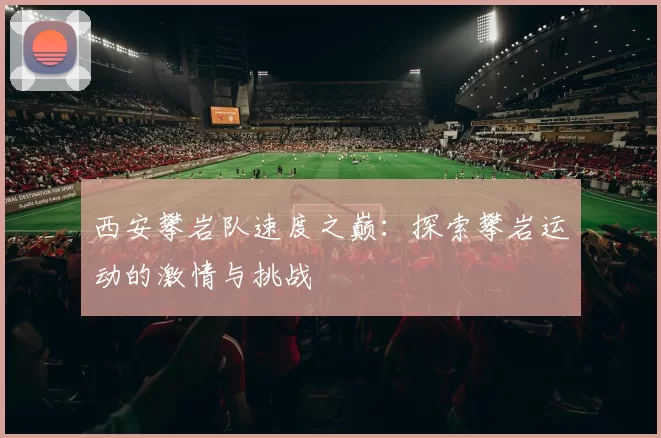 西安攀岩队速度之巅：探索攀岩运动的激情与挑战