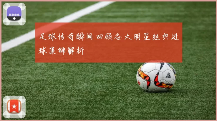 足球传奇瞬间回顾各大明星经典进球集锦解析