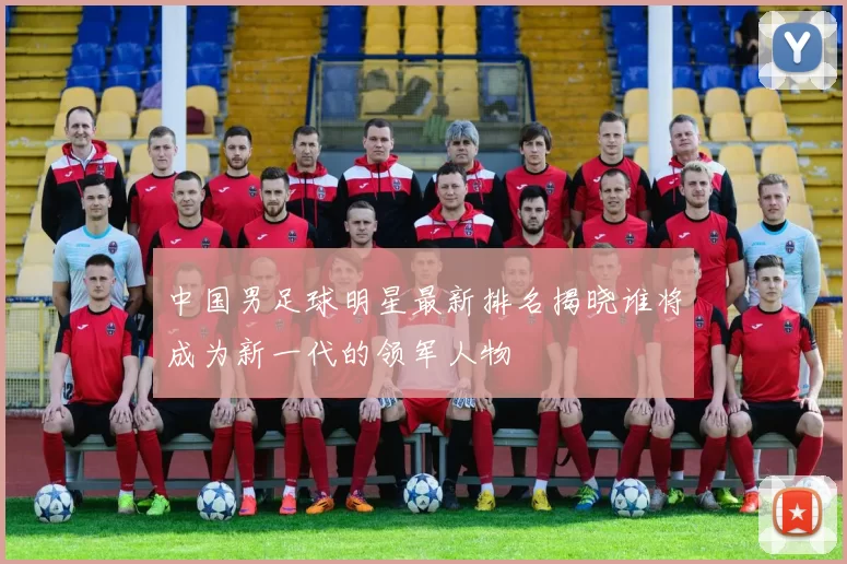 中国男足球明星最新排名揭晓谁将成为新一代的领军人物