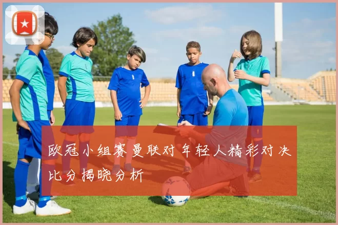 欧冠小组赛曼联对年轻人精彩对决比分揭晓分析