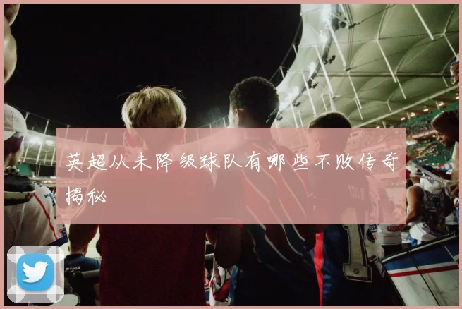 英超从未降级球队有哪些不败传奇揭秘