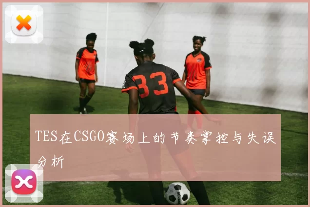 TES在CSGO赛场上的节奏掌控与失误分析