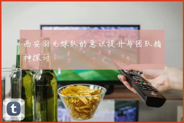 西安羽毛球队的意识提升与团队精神探讨