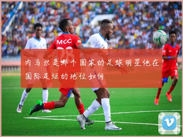 内马尔是哪个国家的足球明星他在国际足坛的地位如何