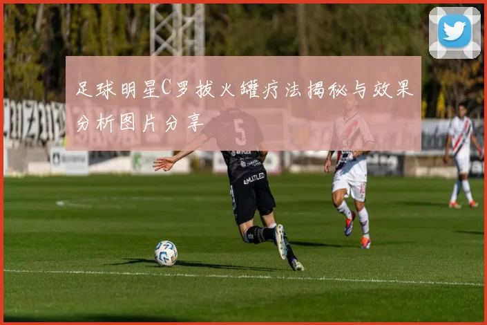 足球明星C罗拔火罐疗法揭秘与效果分析图片分享