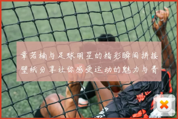 章若楠与足球明星的精彩瞬间拼接壁纸分享让你感受运动的魅力与青春的活力