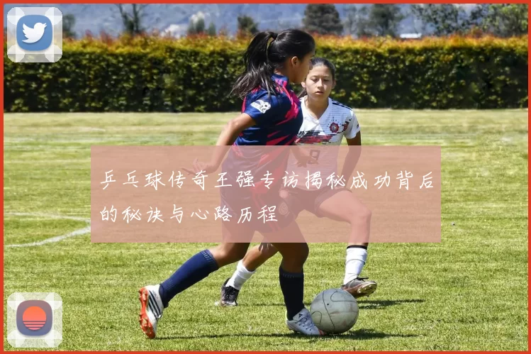 乒乓球传奇王强专访揭秘成功背后的秘诀与心路历程