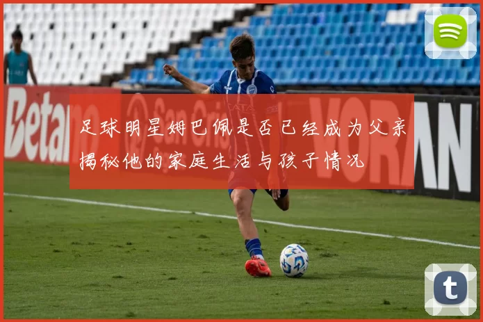 足球明星姆巴佩是否已经成为父亲揭秘他的家庭生活与孩子情况