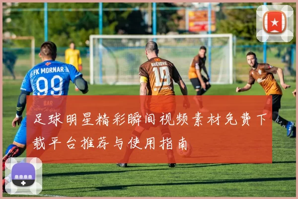 足球明星精彩瞬间视频素材免费下载平台推荐与使用指南