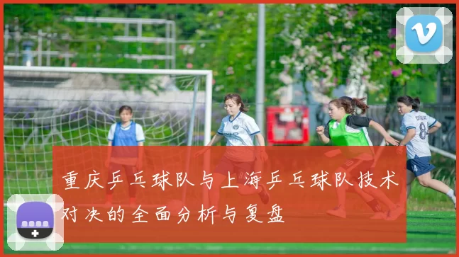 重庆乒乓球队与上海乒乓球队技术对决的全面分析与复盘