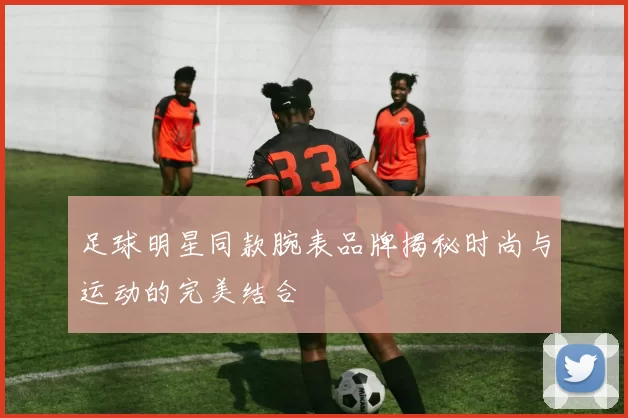 足球明星同款腕表品牌揭秘时尚与运动的完美结合