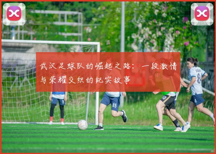 武汉足球队的崛起之路：一段激情与荣耀交织的纪实故事