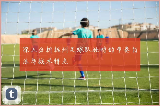 深入分析杭州足球队独特的节奏打法与战术特点