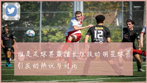 谁是足球界最擅长炫技的明星球员引发的热议与讨论