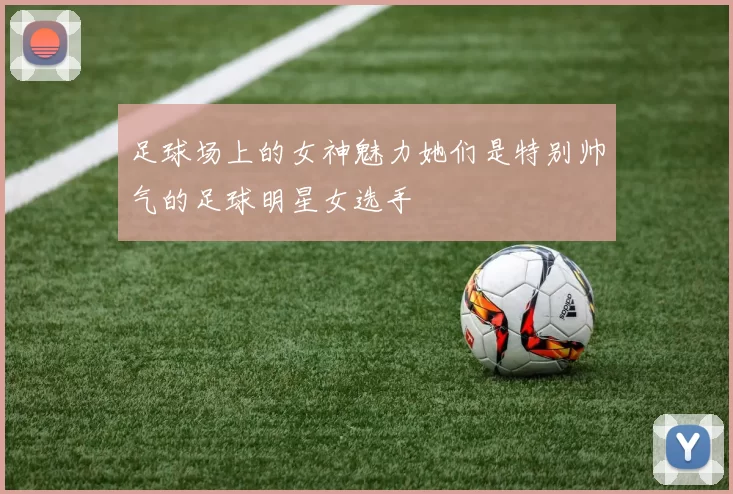 足球场上的女神魅力她们是特别帅气的足球明星女选手