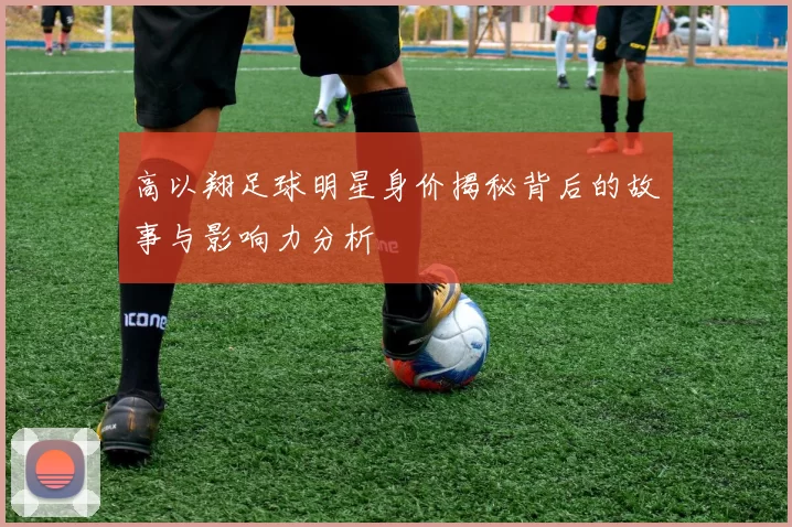 高以翔足球明星身价揭秘背后的故事与影响力分析