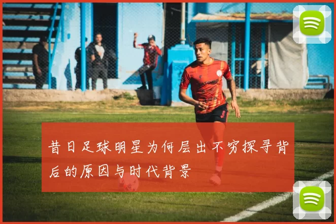 昔日足球明星为何层出不穷探寻背后的原因与时代背景