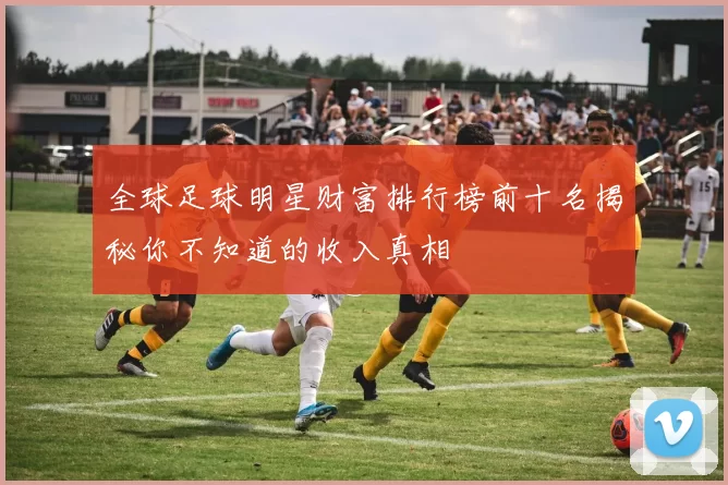 全球足球明星财富排行榜前十名揭秘你不知道的收入真相