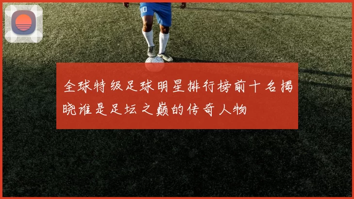 全球特级足球明星排行榜前十名揭晓谁是足坛之巅的传奇人物