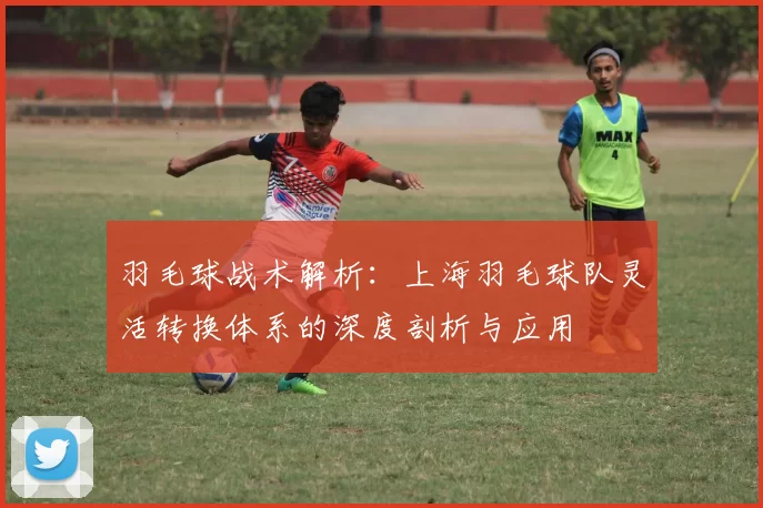 羽毛球战术解析：上海羽毛球队灵活转换体系的深度剖析与应用