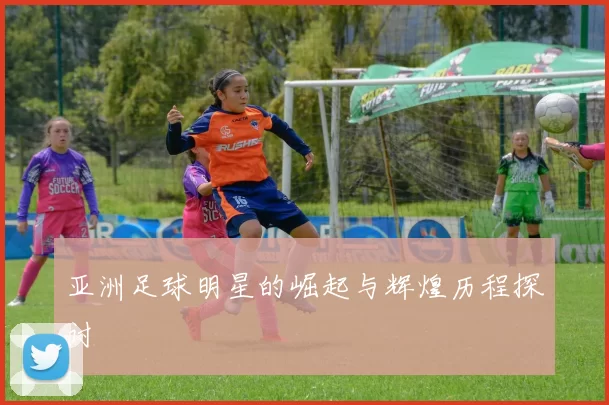 亚洲足球明星的崛起与辉煌历程探讨