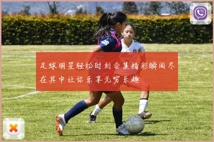 足球明星轻松时刻合集精彩瞬间尽在其中让你乐享无穷乐趣