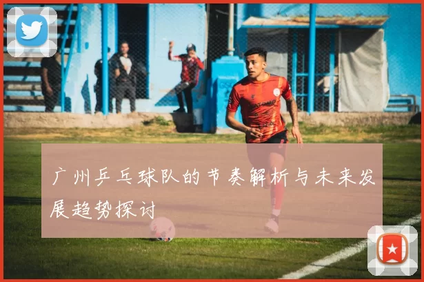广州乒乓球队的节奏解析与未来发展趋势探讨
