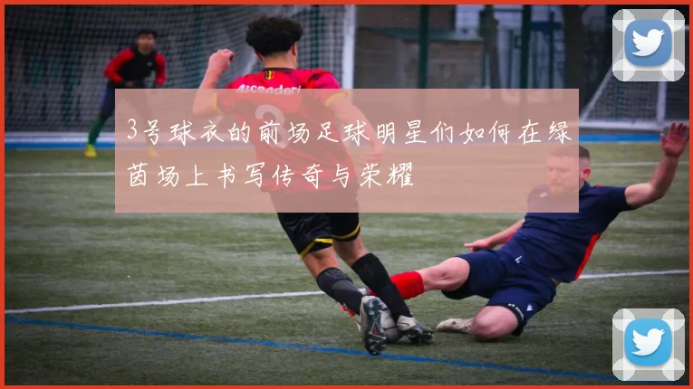 3号球衣的前场足球明星们如何在绿茵场上书写传奇与荣耀