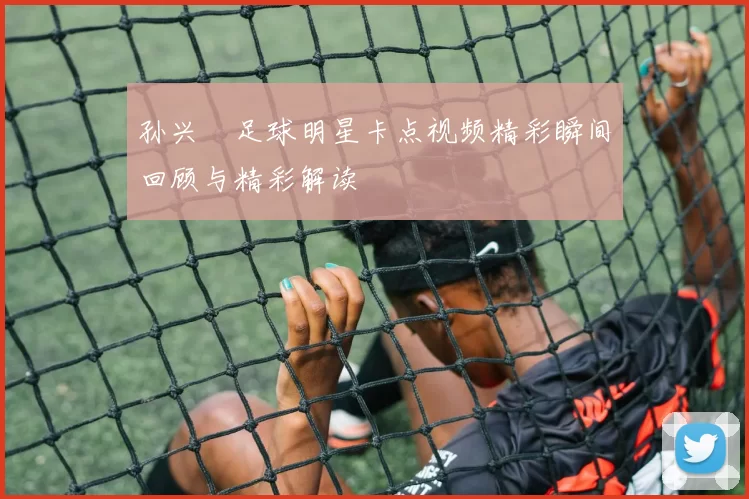 孙兴慜足球明星卡点视频精彩瞬间回顾与精彩解读
