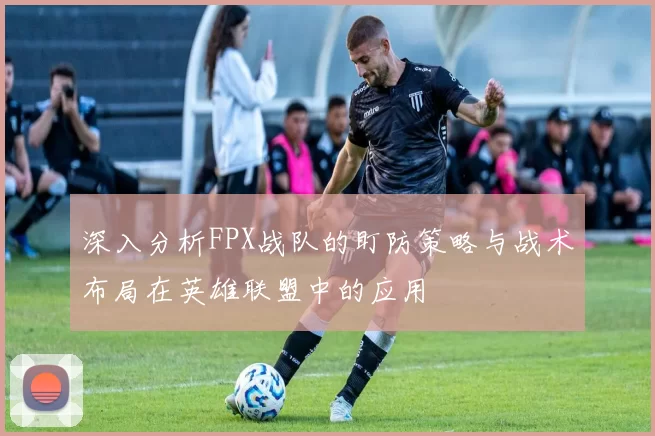 深入分析FPX战队的盯防策略与战术布局在英雄联盟中的应用