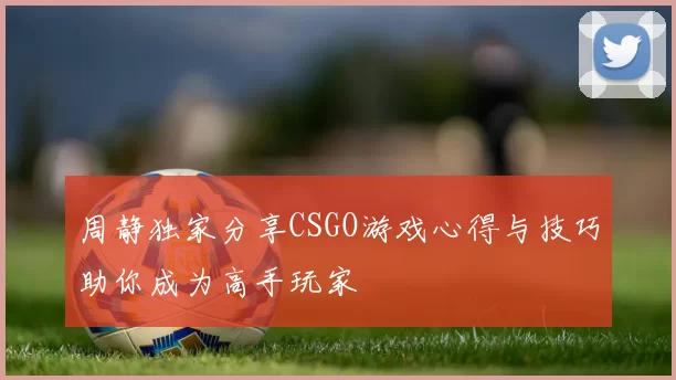 周静独家分享CSGO游戏心得与技巧助你成为高手玩家