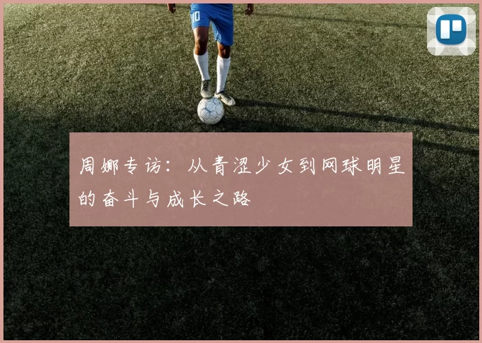 周娜专访：从青涩少女到网球明星的奋斗与成长之路
