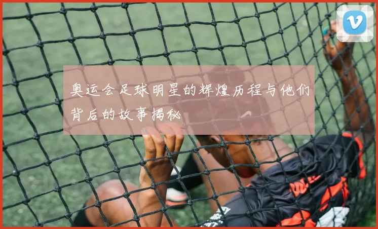 奥运会足球明星的辉煌历程与他们背后的故事揭秘