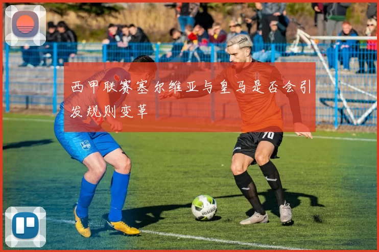 西甲联赛塞尔维亚与皇马是否会引发规则变革