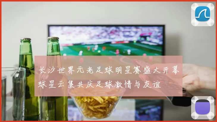 长沙世界元老足球明星赛盛大开幕球星云集共庆足球激情与友谊